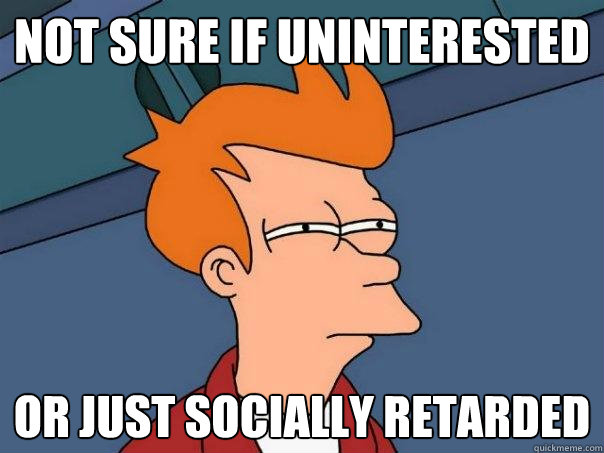 not sure if uninterested Or just socially retarded  Futurama Fry
