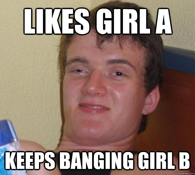 Likes girl A Keeps banging girl B  10 Guy