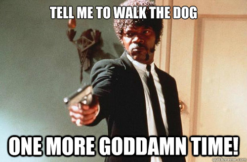 Tell me to walk the dog one more goddamn time!  