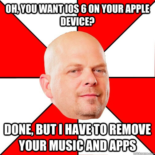 Oh, you want IOS 6 on your Apple device? Done, but I have to remove your music and apps  Pawn Star