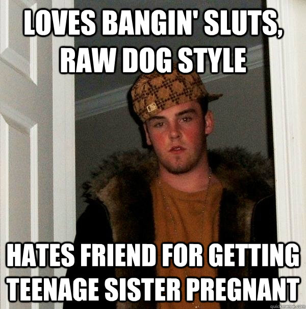 loves bangin' sluts, raw dog style hates friend for getting teenage sister pregnant  Scumbag Steve