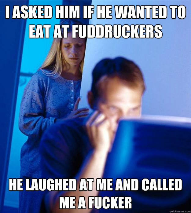 i asked him if he wanted to eat at fuddruckers he laughed at me and called me a fucker  Redditors Wife