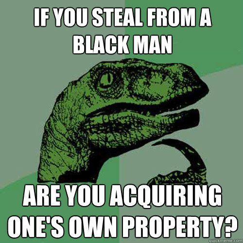 IF you steal from a black man Are you acquiring one's own property?  Philosoraptor