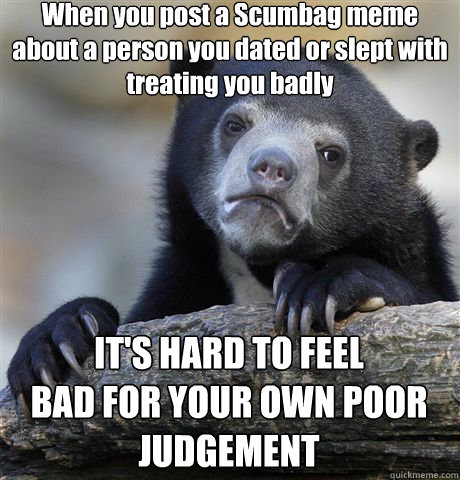 When you post a Scumbag meme about a person you dated or slept with treating you badly IT'S HARD TO FEEL
BAD FOR YOUR OWN POOR JUDGEMENT  Confession Bear