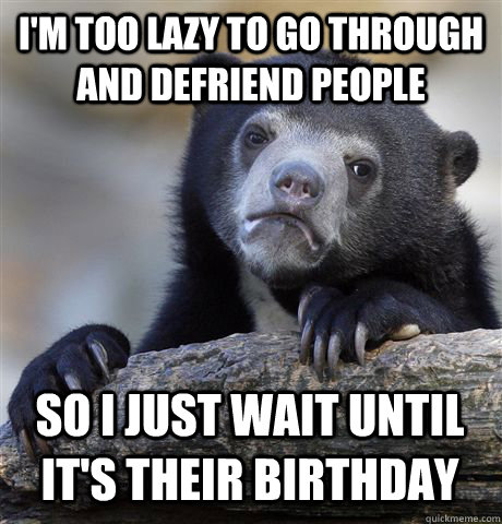 I'M TOO LAZY TO GO THROUGH AND DEFRIEND PEOPLE SO I JUST WAIT UNTIL IT'S THEIR BIRTHDAY - I'M TOO LAZY TO GO THROUGH AND DEFRIEND PEOPLE SO I JUST WAIT UNTIL IT'S THEIR BIRTHDAY  Confession Bear