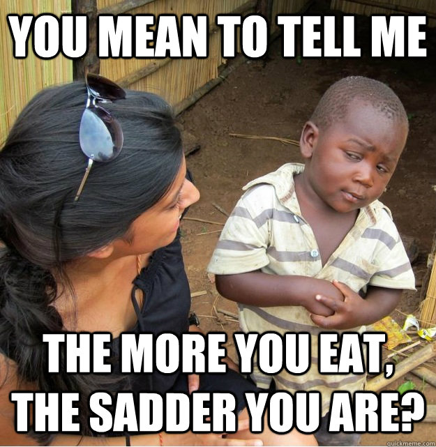 you mean to tell me the more you eat, the sadder you are? - you mean to tell me the more you eat, the sadder you are?  Skeptical Third World Kid