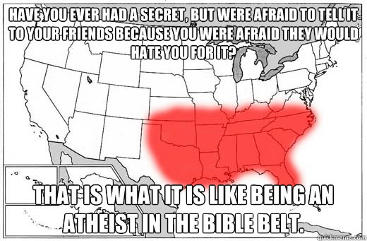 Have you ever had a secret, but were afraid to tell it to your friends because you were afraid they would hate you for it? That is what it is like being an Atheist in the bible belt.  Bible Belt