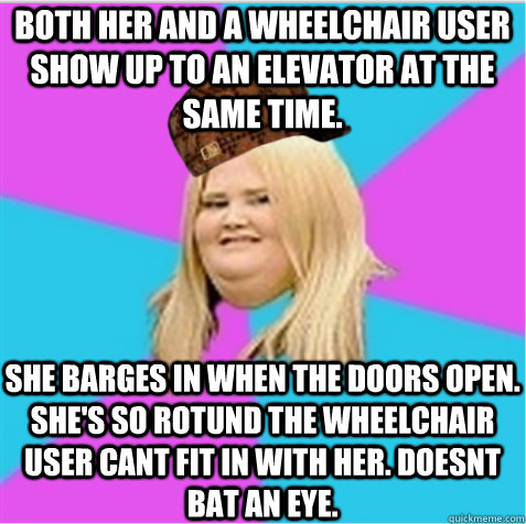Both her and a wheelchair user show up to an elevator at the same time. She barges in when the doors open. She's so rotund the wheelchair user cant fit in with her. Doesnt bat an eye.  scumbag fat girl
