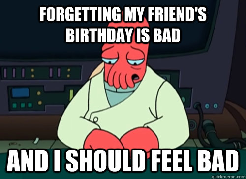 Forgetting my friend's birthday is bad and i should feel bad  sad zoidberg