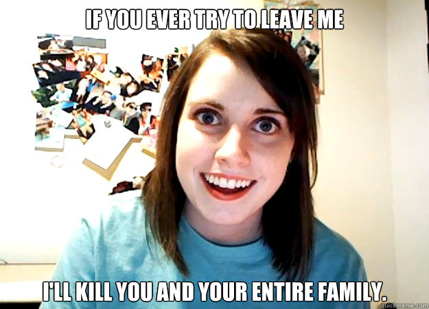 If you ever try to leave me I'll kill you and your entire family. - If you ever try to leave me I'll kill you and your entire family.  Overly Attached Girlfriend