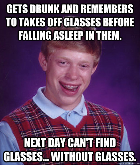 Gets drunk and remembers to takes off glasses before falling asleep in them. next day can't find glasses... without glasses.  Bad Luck Brian