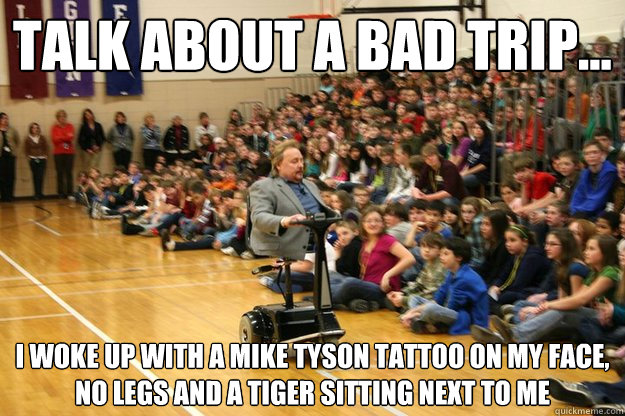 talk about a bad trip... i woke up with a mike tyson tattoo on my face, no legs and a tiger sitting next to me  