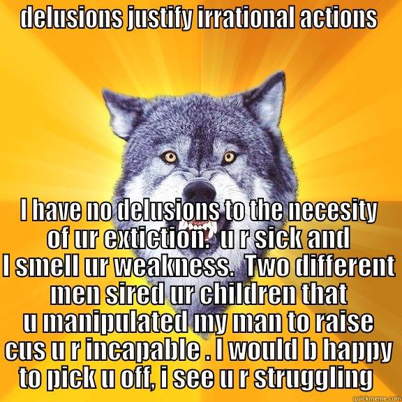 DELUSIONS JUSTIFY IRRATIONAL ACTIONS I HAVE NO DELUSIONS TO THE NECESITY OF UR EXTICTION.  U R SICK AND I SMELL UR WEAKNESS.  TWO DIFFERENT MEN SIRED UR CHILDREN THAT U MANIPULATED MY MAN TO RAISE CUS U R INCAPABLE . I WOULD B HAPPY TO PICK U OFF, I SEE U R STRUGGLING  Courage Wolf