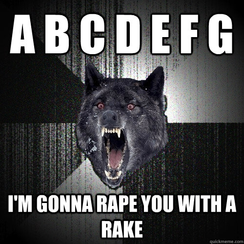 A B C D E F G I'm gonna rape you with a rake  Insanity Wolf