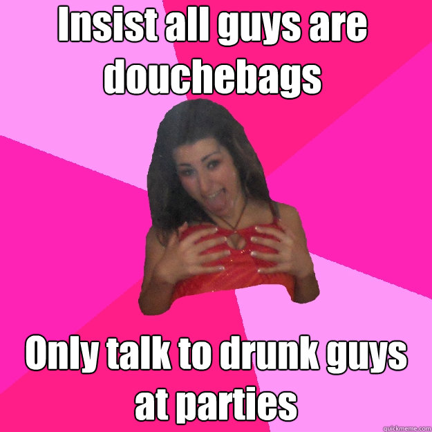 Insist all guys are douchebags Only talk to drunk guys at parties - Insist all guys are douchebags Only talk to drunk guys at parties  Feeble-minded Party Girl