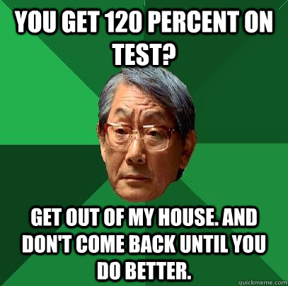 you get 120 percent on test? get out of my house. and don't come back until you do better.  High Expectations Asian Father