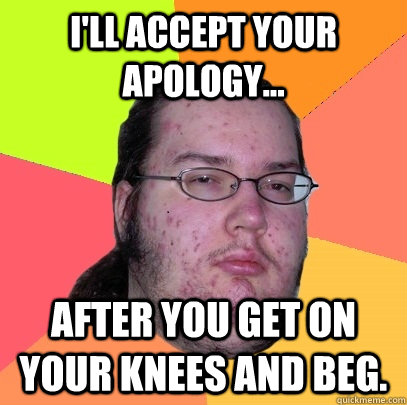 I'll accept your apology... After you get on your knees and beg. - I'll accept your apology... After you get on your knees and beg.  Butthurt Dweller