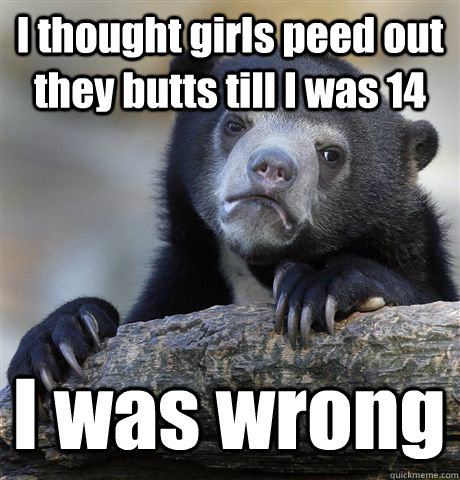 I thought girls peed out they butts till I was 14 I was wrong  Confession Bear