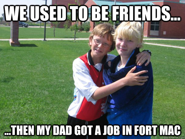 We used to be friends... ...then my dad got a job in Fort mac  Split