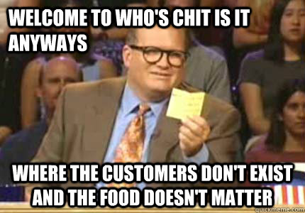 Welcome to who's chit is it anyways Where the customers don't exist and the food doesn't matter  Whose Line