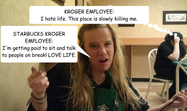 KROGER EMPLOYEE:
I hate life. This place is slowly killing me. STARBUCKS KROGER EMPLOYEE:
I'm getting paid to sit and talk to people on break! LOVE LIFE. - KROGER EMPLOYEE:
I hate life. This place is slowly killing me. STARBUCKS KROGER EMPLOYEE:
I'm getting paid to sit and talk to people on break! LOVE LIFE.  Misc