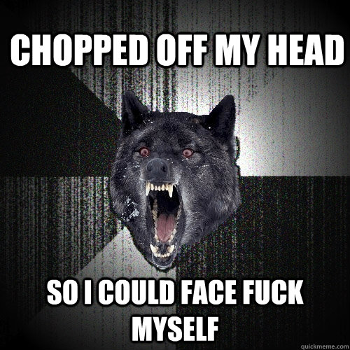 chopped off my head so i could face fuck myself  Insanity Wolf