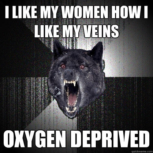 I like my women how i like my veins oxygen deprived  