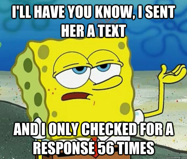 I'll have you know, I sent her a text And I only checked for a response 56 times  Tough Spongebob