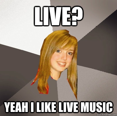 Live? yeah i like live music  Musically Oblivious 8th Grader