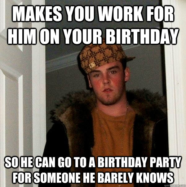 Makes you work for him on your birthday So he can go to a birthday party for someone he barely knows  Scumbag Steve