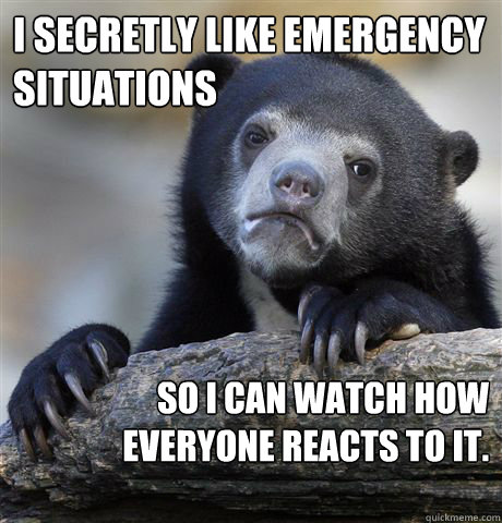 I secretly like emergency situations so I can watch how everyone reacts to it.
 
  Confession Bear