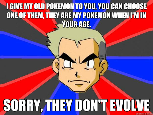 i give my old pokemon to you, you can choose one of them, they are my pokemon when I'm in your age. sorry, they don't evolve  Professor Oak