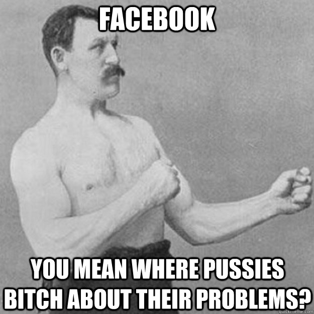 Facebook YOU MEAN where pussies bitch about their problems?  overly manly man