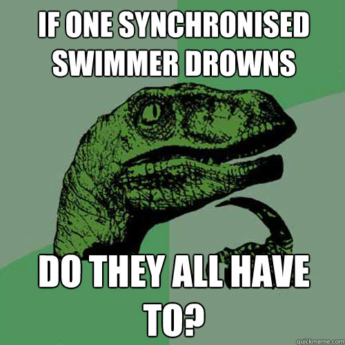 if one Synchronised swimmer drowns do they all have to?  Philosoraptor