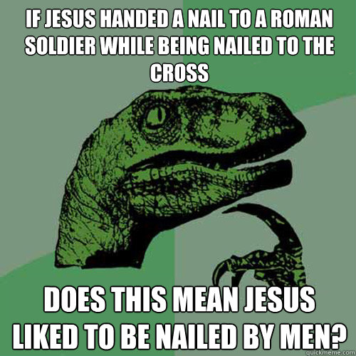 If jesus handed a nail to a roman soldier while being nailed to the cross does this mean jesus liked to be nailed by men?   Philosoraptor