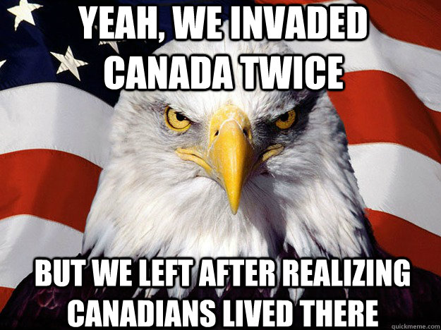 Yeah, we invaded canada twice but we left after realizing canadians lived there  Patriotic Eagle