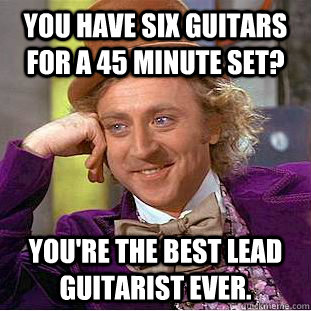 You have six guitars for a 45 minute set? You're the best lead guitarist ever.  Creepy Wonka