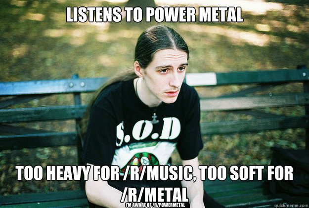 Listens to power metal Too heavy for /r/music, too soft for /r/metal I'm aware of /r/powermetal  First World Metal Problems