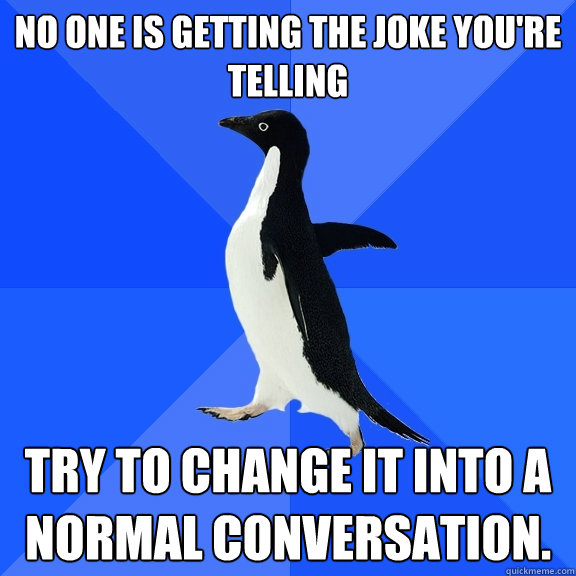 No one is getting the joke you're telling Try to change it into a normal conversation.   Socially Awkward Penguin