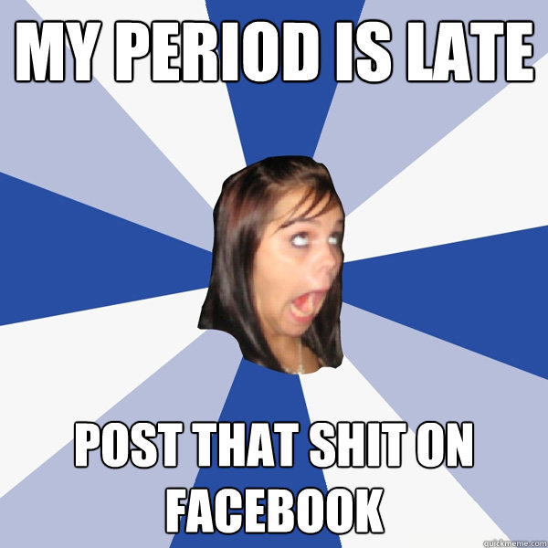 MY PERIOD IS LATE POST THAT SHIT ON FACEBOOK  Annoying Facebook Girl