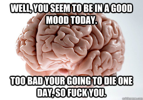 Well, you seem to be in a good mood today. too bad your going to die one day, so fuck you.  Scumbag Brain