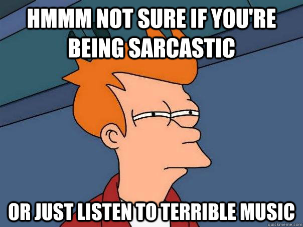 hmmm Not sure if you're being sarcastic  Or just listen to terrible music   Futurama Fry