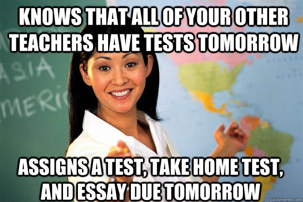 knows that all of your other teachers have tests tomorrow assigns a test, take home test, and essay due tomorrow - knows that all of your other teachers have tests tomorrow assigns a test, take home test, and essay due tomorrow  Unhelpful High School Teacher