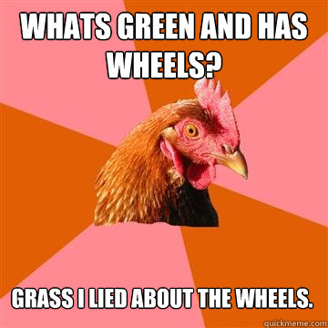 Whats green and has wheels?
 Grass i lied about the wheels.  Anti-Joke Chicken