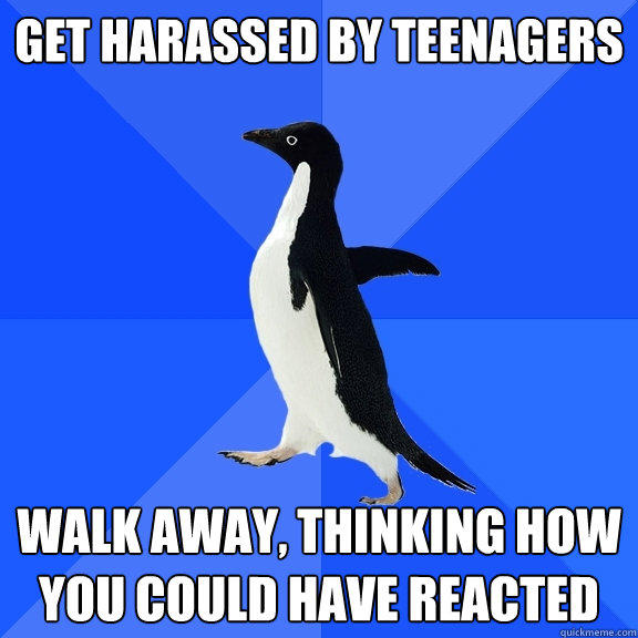 Get harassed by teenagers Walk away, thinking how you could have reacted - Get harassed by teenagers Walk away, thinking how you could have reacted  Socially Awkward Penguin