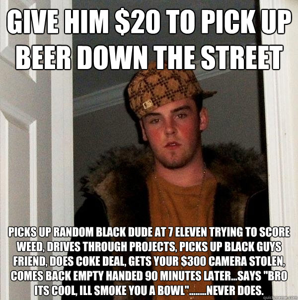 give him $20 to pick up beer down the street picks up random black dude at 7 eleven trying to score weed, drives through projects, picks up black guys friend, does coke deal, gets your $300 camera stolen, comes back empty handed 90 minutes later...says 