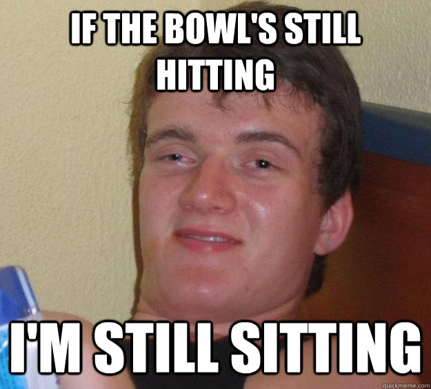 If the bowl's still hitting I'm still sitting - If the bowl's still hitting I'm still sitting  10 Guy