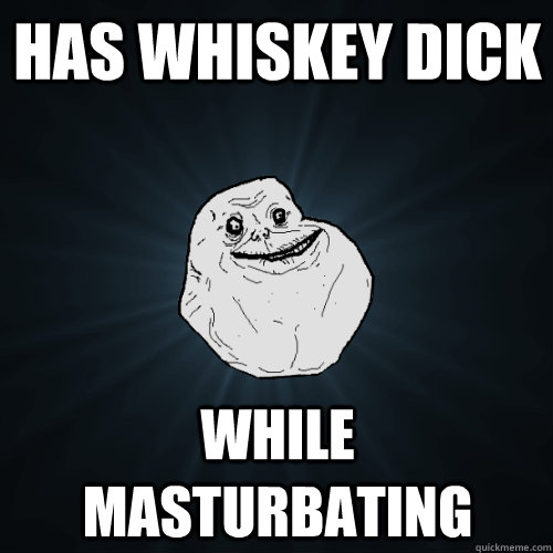 Has whiskey dick While masturbating  Forever Alone