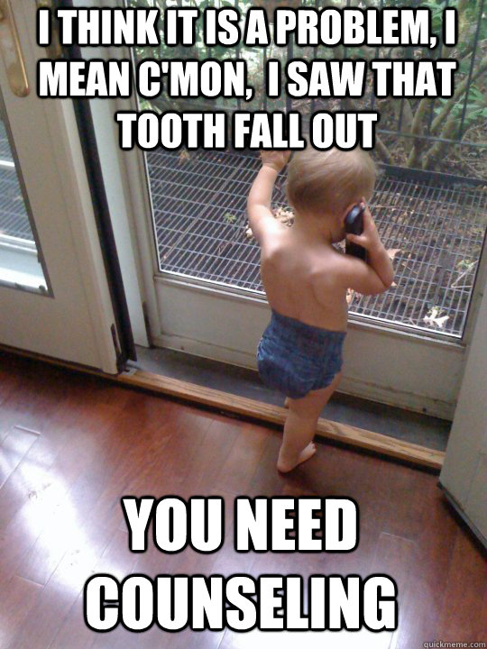 i think it is a problem, I mean c'mon,  i saw that tooth fall out you need counseling  Tough Love Baby