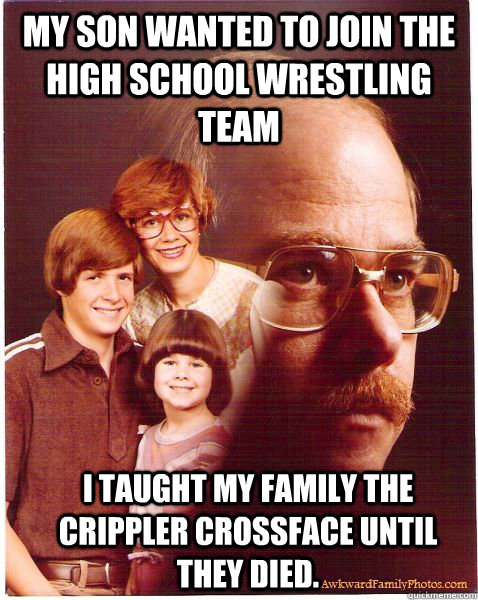 my son wanted to join the high school wrestling team i taught my family the crippler crossface until they died.  Vengeance Dad